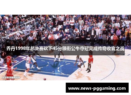 乔丹1998年总决赛砍下45分领衔公牛夺冠完成传奇收官之战