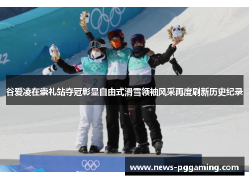 谷爱凌在崇礼站夺冠彰显自由式滑雪领袖风采再度刷新历史纪录