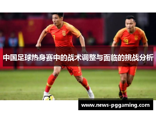 中国足球热身赛中的战术调整与面临的挑战分析
