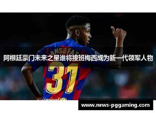 阿根廷豪门未来之星谁将接班梅西成为新一代领军人物