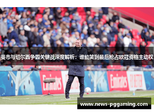 曼市与切尔西争四关键战深度解析：谁能笑到最后抢占欧冠资格主动权