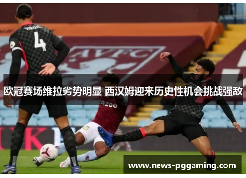 欧冠赛场维拉劣势明显 西汉姆迎来历史性机会挑战强敌