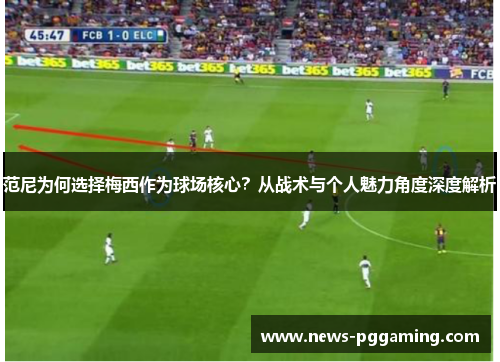 范尼为何选择梅西作为球场核心？从战术与个人魅力角度深度解析