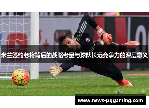 米兰签约老将背后的战略考量与球队长远竞争力的深层意义