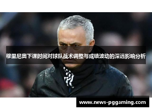 穆里尼奥下课时间对球队战术调整与成绩波动的深远影响分析
