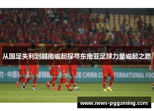 从国足失利到越南崛起探寻东南亚足球力量崛起之路