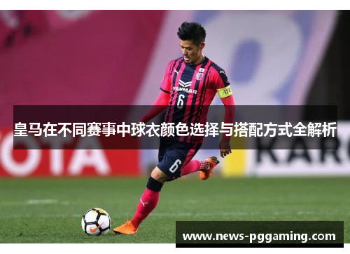 皇马在不同赛事中球衣颜色选择与搭配方式全解析