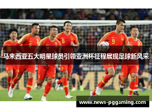 马来西亚五大明星球员引领亚洲杯征程展现足球新风采
