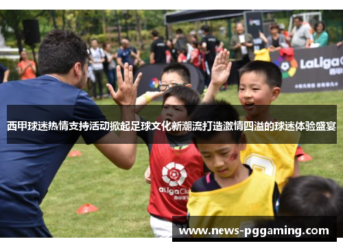 西甲球迷热情支持活动掀起足球文化新潮流打造激情四溢的球迷体验盛宴