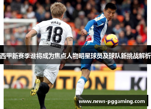 西甲新赛季谁将成为焦点人物明星球员及球队新挑战解析