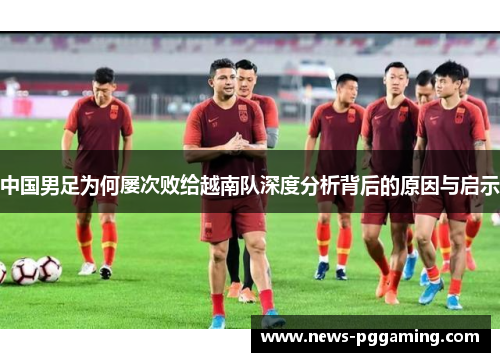 中国男足为何屡次败给越南队深度分析背后的原因与启示 中国男足为何屡次败给越南队深度分析背后的原因与启示