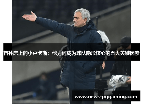 替补席上的小卢卡斯:他为何成为球队隐形核心的五大关键因素 替补席上的小卢卡斯:他为何成为球队隐形核心的五大关键因素