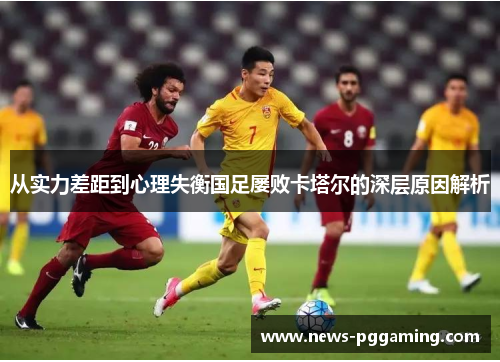 从实力差距到心理失衡国足屡败卡塔尔的深层原因解析 从实力差距到心理失衡国足屡败卡塔尔的深层原因解析