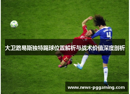 大卫路易斯独特踢球位置解析与战术价值深度剖析