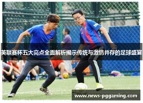 英联赛杯五大亮点全面解析揭示传统与激情并存的足球盛宴