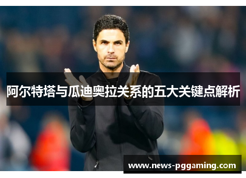 阿尔特塔与瓜迪奥拉关系的五大关键点解析 阿尔特塔与瓜迪奥拉关系的五大关键点解析