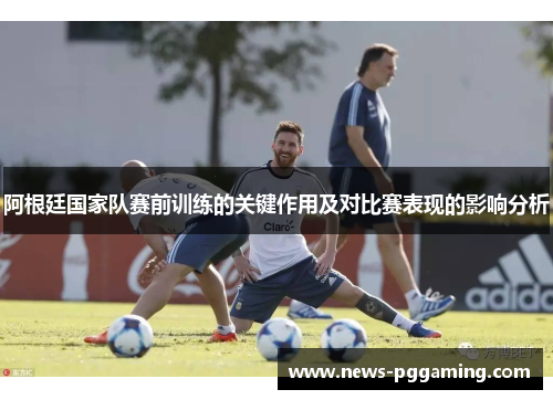 阿根廷国家队赛前训练的关键作用及对比赛表现的影响分析 阿根廷国家队赛前训练的关键作用及对比赛表现的影响分析