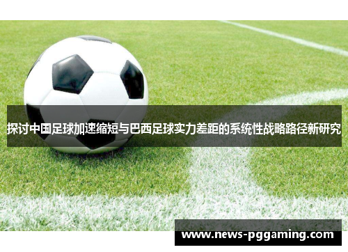 探讨中国足球加速缩短与巴西足球实力差距的系统性战略路径新研究 探讨中国足球加速缩短与巴西足球实力差距的系统性战略路径新研究