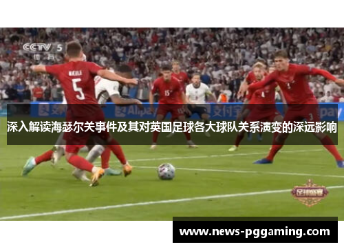 深入解读海瑟尔关事件及其对英国足球各大球队关系演变的深远影响 深入解读海瑟尔关事件及其对英国足球各大球队关系演变的深远影响