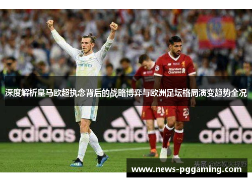 深度解析皇马欧超执念背后的战略博弈与欧洲足坛格局演变趋势全况 深度解析皇马欧超执念背后的战略博弈与欧洲足坛格局演变趋势全况