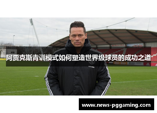 阿贾克斯青训模式如何塑造世界级球员的成功之道 阿贾克斯青训模式如何塑造世界级球员的成功之道