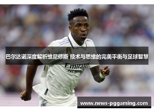 巴尔达诺深度解析维尼修斯 技术与思维的完美平衡与足球智慧 巴尔达诺深度解析维尼修斯 技术与思维的完美平衡与足球智慧