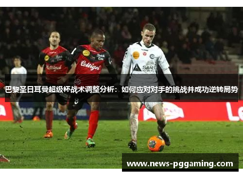 巴黎圣日耳曼超级杯战术调整分析:如何应对对手的挑战并成功逆转局势 巴黎圣日耳曼超级杯战术调整分析:如何应对对手的挑战并成功逆转局势