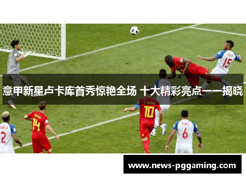 意甲新星卢卡库首秀惊艳全场 十大精彩亮点一一揭晓 意甲新星卢卡库首秀惊艳全场 十大精彩亮点一一揭晓