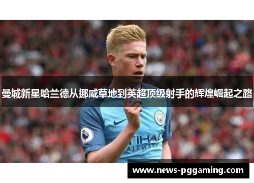 曼城新星哈兰德从挪威草地到英超顶级射手的辉煌崛起之路