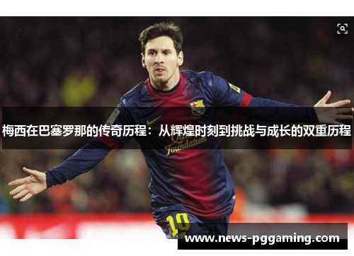 梅西在巴塞罗那的传奇历程：从辉煌时刻到挑战与成长的双重历程