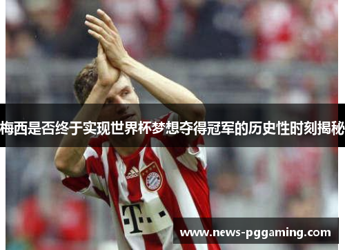 梅西是否终于实现世界杯梦想夺得冠军的历史性时刻揭秘 梅西是否终于实现世界杯梦想夺得冠军的历史性时刻揭秘