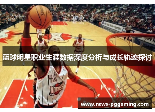篮球明星职业生涯数据深度分析与成长轨迹探讨 篮球明星职业生涯数据深度分析与成长轨迹探讨
