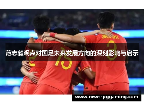 范志毅观点对国足未来发展方向的深刻影响与启示 范志毅观点对国足未来发展方向的深刻影响与启示