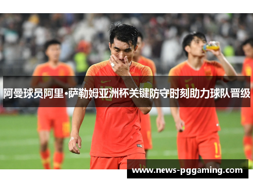 阿曼球员阿里·萨勒姆亚洲杯关键防守时刻助力球队晋级